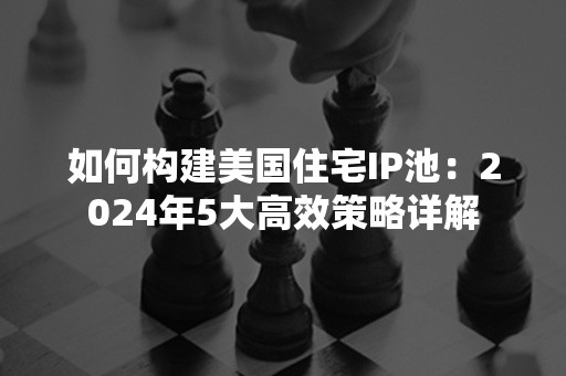 如何构建美国住宅IP池：2024年5大高效策略详解