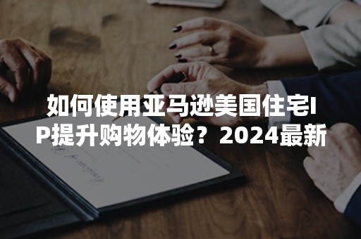 如何使用亚马逊美国住宅IP提升购物体验？2024最新攻略