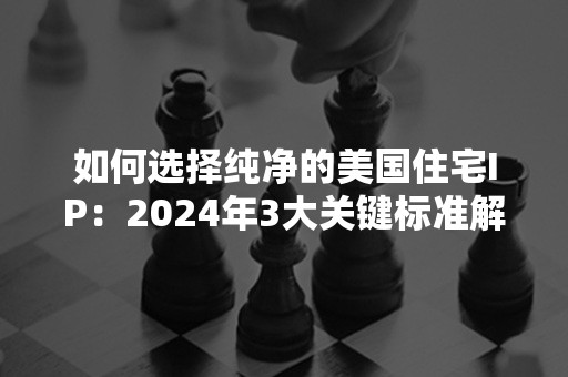 如何选择纯净的美国住宅IP：2024年3大关键标准解析