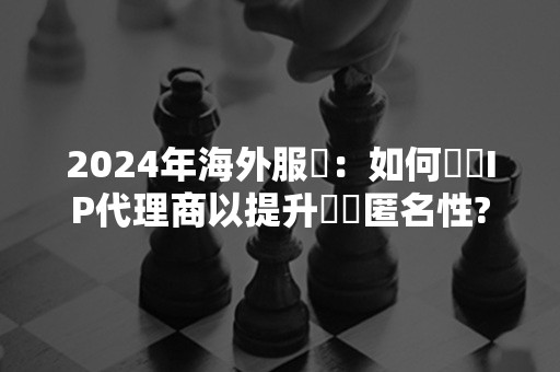 2024年海外服務：如何選擇IP代理商以提升網絡匿名性?