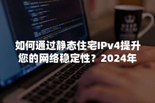 如何通过静态住宅IPv4提升您的网络稳定性？2024年最佳实践指南