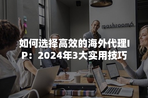 如何选择高效的海外代理IP：2024年3大实用技巧