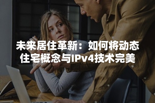 未来居住革新：如何将动态住宅概念与IPv4技术完美融合？