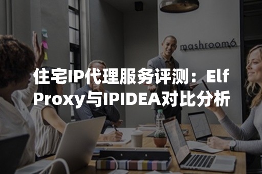 住宅IP代理服务评测：ElfProxy与IPIDEA对比分析