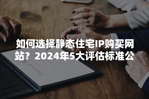 如何选择静态住宅IP购买网站？2024年5大评估标准公开