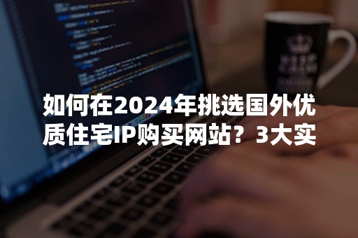 如何在2024年挑选国外优质住宅IP购买网站？3大实用技巧解析