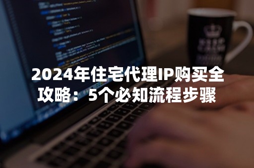 2024年住宅代理IP购买全攻略：5个必知流程步骤