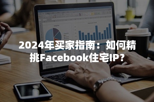 2024年买家指南：如何精挑Facebook住宅IP？