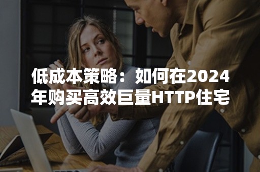 低成本策略：如何在2024年购买高效巨量HTTP住宅IP