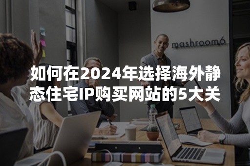 如何在2024年选择海外静态住宅IP购买网站的5大关键因素