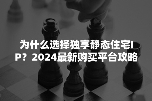 为什么选择独享静态住宅IP？2024最新购买平台攻略