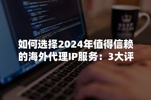 如何选择2024年值得信赖的海外代理IP服务：3大评判标准