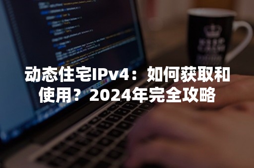 动态住宅IPv4：如何获取和使用？2024年完全攻略