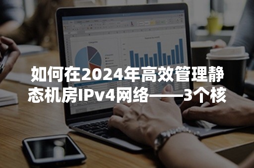 如何在2024年高效管理静态机房IPv4网络——3个核心策略解析