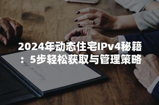 2024年动态住宅IPv4秘籍：5步轻松获取与管理策略