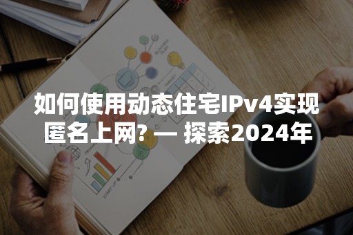 如何使用动态住宅IPv4实现匿名上网? — 探索2024年高效策略