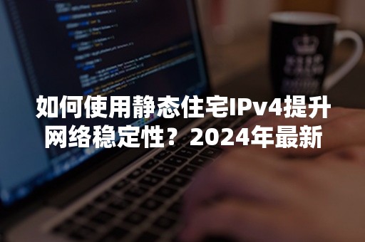 如何使用静态住宅IPv4提升网络稳定性？2024年最新攻略