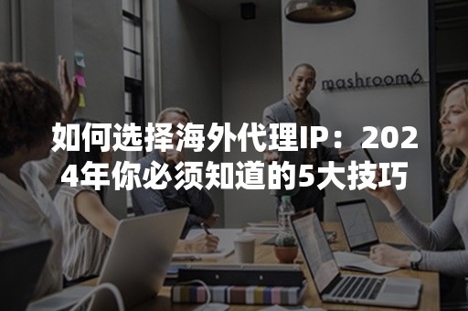 如何选择海外代理IP：2024年你必须知道的5大技巧