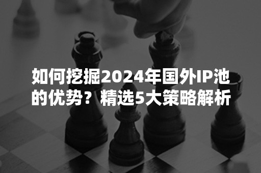 如何挖掘2024年国外IP池的优势？精选5大策略解析