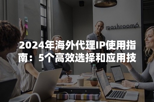 2024年海外代理IP使用指南：5个高效选择和应用技巧解析