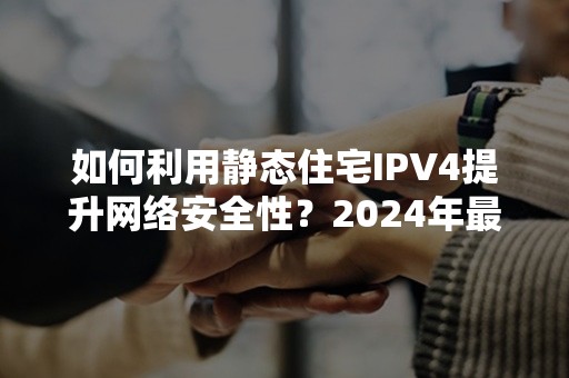 如何利用静态住宅IPV4提升网络安全性？2024年最新攻略