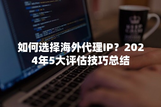 如何选择海外代理IP？2024年5大评估技巧总结