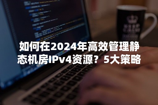 如何在2024年高效管理静态机房IPv4资源？5大策略解析