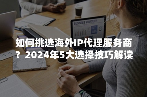 如何挑选海外IP代理服务商？2024年5大选择技巧解读