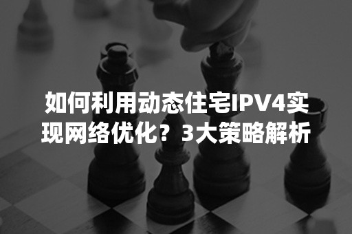 如何利用动态住宅IPV4实现网络优化？3大策略解析(2024版)