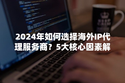 2024年如何选择海外IP代理服务商？5大核心因素解析