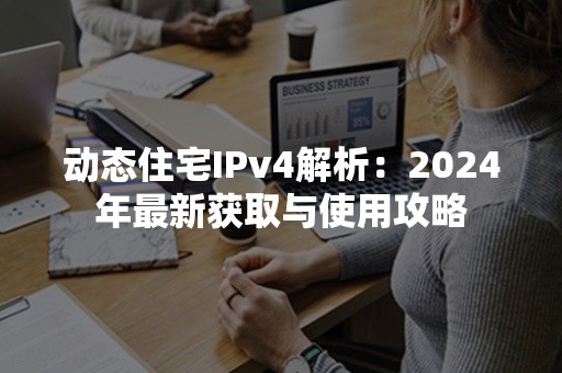 动态住宅IPv4解析：2024年最新获取与使用攻略