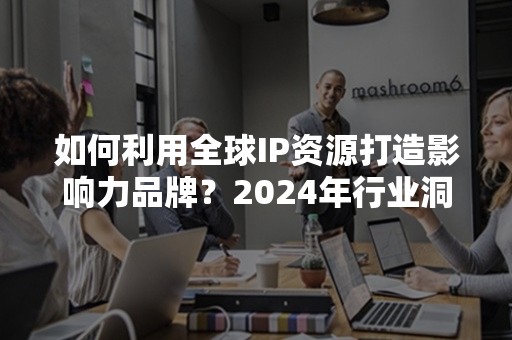 如何利用全球IP资源打造影响力品牌？2024年行业洞察解析