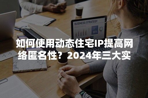 如何使用动态住宅IP提高网络匿名性？2024年三大实用技巧