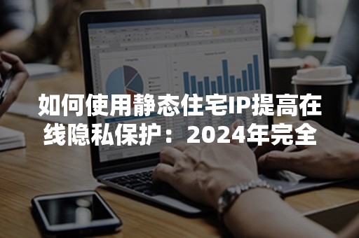 如何使用静态住宅IP提高在线隐私保护：2024年完全攻略