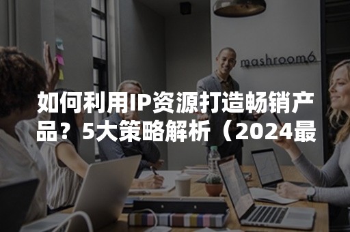 如何利用IP资源打造畅销产品？5大策略解析（2024最新攻略）