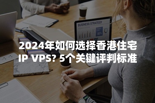 2024年如何选择香港住宅IP VPS? 5个关键评判标准