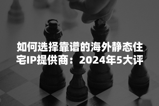 如何选择靠谱的海外静态住宅IP提供商：2024年5大评选标准