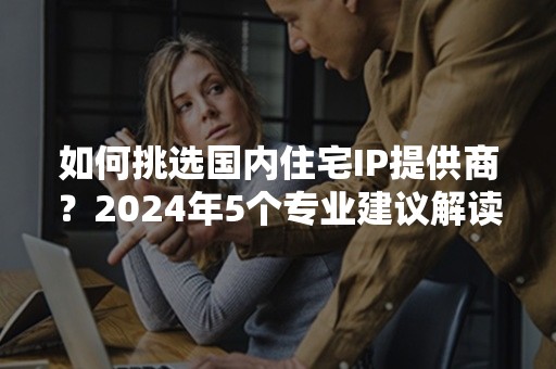 如何挑选国内住宅IP提供商？2024年5个专业建议解读