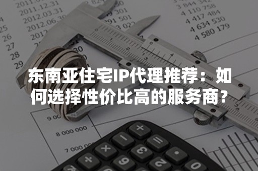 东南亚住宅IP代理推荐：如何选择性价比高的服务商？