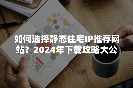 如何选择静态住宅IP推荐网站？2024年下载攻略大公开