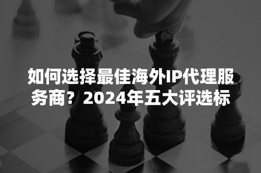 如何选择最佳海外IP代理服务商？2024年五大评选标准