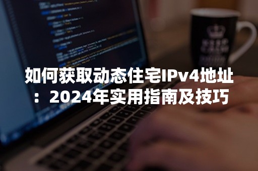 如何获取动态住宅IPv4地址：2024年实用指南及技巧