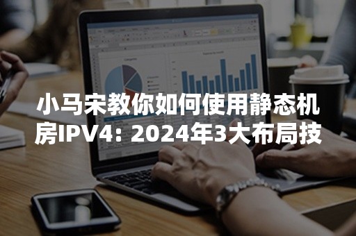 小马宋教你如何使用静态机房IPV4: 2024年3大布局技巧