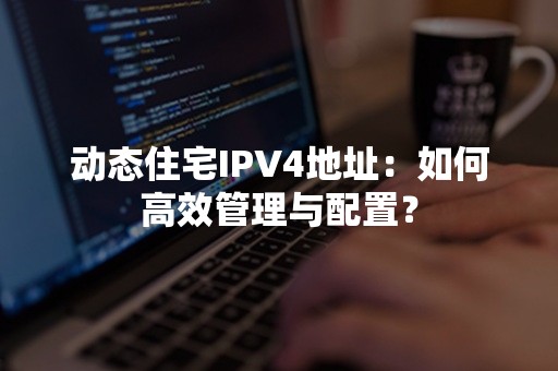 动态住宅IPV4地址：如何高效管理与配置？