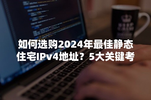 如何选购2024年最佳静态住宅IPv4地址？5大关键考量解读