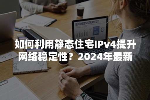 如何利用静态住宅IPv4提升网络稳定性？2024年最新攻略