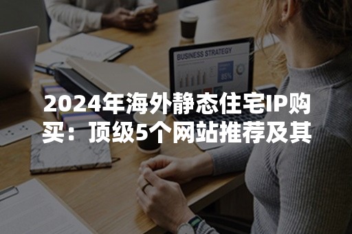 2024年海外静态住宅IP购买：顶级5个网站推荐及其优势解析