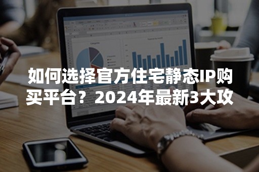 如何选择官方住宅静态IP购买平台？2024年最新3大攻略