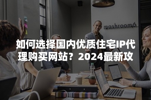 如何选择国内优质住宅IP代理购买网站？2024最新攻略