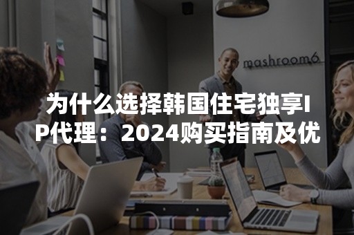 为什么选择韩国住宅独享IP代理：2024购买指南及优势解析